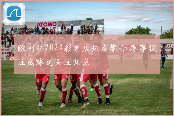 欧洲杯2024彩票店热度攀升 赛事投注成球迷关注焦点