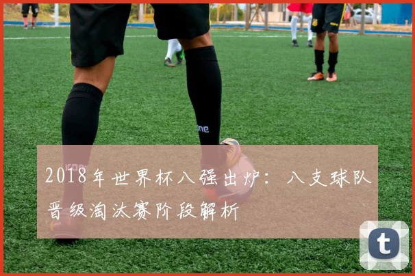 2018年世界杯八强出炉:八支球队晋级淘汰赛阶段解析