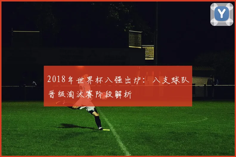 2018年世界杯八强出炉：八支球队晋级淘汰赛阶段解析