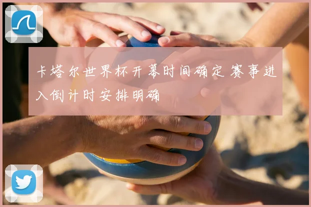 卡塔尔世界杯开幕时间确定 赛事进入倒计时安排明确